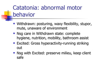 Catatonia: abnormal motor behavior Withdrawn: posturing, waxy flexibility, stupor, mute, unaware of environment Nsg care in Withdrawn state: complete hygiene, nutrition, mobility, bathroom assist Excited: Gross hyperactivity-running striking out Nsg with Excited: preserve milieu, keep client safe 