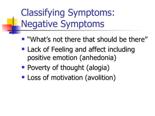 Classifying Symptoms: Negative Symptoms “ What’s not there that should be there” Lack of Feeling and affect including positive emotion (anhedonia) Poverty of thought (alogia) Loss of motivation (avolition) 