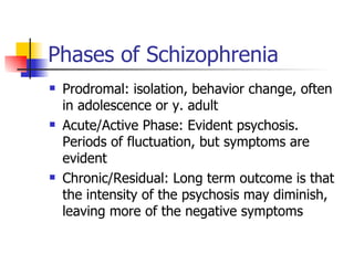 Phases of Schizophrenia Prodromal: isolation, behavior change, often in adolescence or y. adult Acute/Active Phase: Evident psychosis. Periods of fluctuation, but symptoms are evident Chronic/Residual: Long term outcome is that the intensity of the psychosis may diminish, leaving more of the negative symptoms 