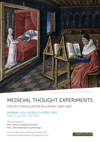 MEDIEVAL THOUGHT EXPERIMENTS
POETRY & SPECULATION IN EUROPE, 1100-1450
MONDAY 13 & TUESDAY 14 APRIL 2015
NEW COLLEGE, OXFORD
Plenary speakers
Prof. Vincent Gillespie (Oxford)
Prof. John Marenbon (Cambridge)
www.medievalthoughtexperiments.com
medievalthoughtexperiments@gmail.com
Image from London, British Library, MS Harley 4335, fol.1r.
Anonymous French translation of Boethius, De consolatio Philosophiae; illuminations attributed to Jean Colombe.
 