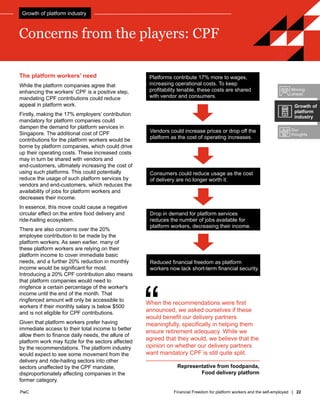 PwC Financial Freedom for platform workers and the self-employed | 22
PwC
Concerns from the players: CPF
The platform workers’ need
While the platform companies agree that
enhancing the workers’ CPF is a positive step,
mandating CPF contributions could reduce
appeal in platform work.
Firstly, making the 17% employers’ contribution
mandatory for platform companies could
dampen the demand for platform services in
Singapore. The additional cost of CPF
contributions for the platform workers would be
borne by platform companies, which could drive
up their operating costs. These increased costs
may in turn be shared with vendors and
end-customers, ultimately increasing the cost of
using such platforms. This could potentially
reduce the usage of such platform services by
vendors and end-customers, which reduces the
availability of jobs for platform workers and
decreases their income.
In essence, this move could cause a negative
circular effect on the entire food delivery and
ride-hailing ecosystem.
There are also concerns over the 20%
employee contribution to be made by the
platform workers. As seen earlier, many of
these platform workers are relying on their
platform income to cover immediate basic
needs, and a further 20% reduction in monthly
income would be significant for most.
Introducing a 20% CPF contribution also means
that platform companies would need to
ringfence a certain percentage of the worker's
income until the end of the month. That
ringfenced amount will only be accessible to
workers if their monthly salary is below $500
and is not eligible for CPF contributions.
Given that platform workers prefer having
immediate access to their total income to better
allow them to finance daily needs, the allure of
platform work may fizzle for the sectors affected
by the recommendations. The platform industry
would expect to see some movement from the
delivery and ride-hailing sectors into other
sectors unaffected by the CPF mandate,
disproportionately affecting companies in the
former category.
“
When the recommendations were first
announced, we asked ourselves if these
would benefit our delivery partners
meaningfully, specifically in helping them
ensure retirement adequacy. While we
agreed that they would, we believe that the
opinion on whether our delivery partners
want mandatory CPF is still quite split.
Representative from foodpanda,
Food delivery platform
Platforms contribute 17% more to wages,
increasing operational costs. To keep
profitability tenable, these costs are shared
with vendor and consumers.
Drop in demand for platform services
reduces the number of jobs available for
platform workers, decreasing their income.
Vendors could increase prices or drop off the
platform as the cost of operating increases.
Reduced financial freedom as platform
workers now lack short-term financial security.
Consumers could reduce usage as the cost
of delivery are no longer worth it.
Moving
ahead
Our
thoughts
Growth of
platform
industry
Growth of platform industry
 