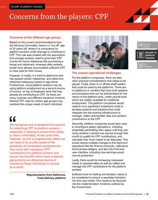 PwC Financial Freedom for platform workers and the self-employed | 23
PwC
Concerns of the different age groups
Based on the current recommendations from
the Advisory Committee, there is a "cut off" age
of 30 years old, where it is compulsory for
platform workers under that age to contribute to
CPF. This rule was created with the assumption
that younger workers need to grow their CPF
monies for future milestones like purchasing a
house and retirement, whereas older workers
would have already accumulated sufficient CPF
or have paid for their house.
However, in reality, it is hard to determine who
has passed certain milestones and determine
retirement adequacy based on age alone.
Furthermore, some platform workers may be
using platform employment as a second source
of income, on top of employed work that may
already be contributing to CPF. As there are
many nuances and different situations involved,
blanket CPF rules for certain age groups may
overlook the unique needs of each individual.
Concerns from the players: CPF
“
We recognise and understand the reasons
for extending CPF to platform workers –
especially in helping to ensure their ability
to retire comfortably. At the same time,
however, as this is progressively rolled out,
we need to be acutely aware of the
possibility of unintended consequences
that come with mandatory CPF
contributions for platform workers and
ensure the benefits which have made the
gig economy an attractive source of
income for these individuals is not lost
as a result.
Representative from Deliveroo,
Food delivery platform
The unseen operational challenges
For the platform companies, there are also
other practical considerations that needs to be
placed. Firstly, there is no off-the-shelf system
that could be used by the platforms. There are
no platforms or vendors that have built systems
and processes that can be standardised for the
nature of the platform work, unlike payroll tools
which are readily available for traditional
employment. The platform companies would
need to incur significant investment costs to
develop systems and solutions that could
integrate into the existing infrastructure to
manage, collect and transfer data and workers’
contributions to the CPF.
Secondly, platform companies would also need
to reconfigure salary calculations, including
potentially withholding their salary until they can
verify whether a worker has earned enough that
month to qualify for CPF contributions, and
calculate how much needs to be deducted. This
would require multiple changes to the back-end
operations like the finance protocols, collections
and business ledgers, and also the front-end
user interface, including how earnings would
now be presented.
Lastly, there would be increasing manpower
needs to operationalise as well as collect and
manage the CPF contributions for the platform
workers.
Sufficient time for testing and iteration needs to
be considered to ensure a seamless transition
into this new model. This needs to be factored
into the implementation timelines outlined by
the Government.
Moving
ahead
Our
thoughts
Growth of
platform
industry
Growth of platform industry
 