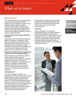 PwC Financial Freedom for platform workers and the self-employed | 26
PwC
What we’ve learnt
The recommendations and proposed changes
by the Advisory Committee for Platform
Workers would be adopted in phases, and has
significant impact to both the platform
companies and the platform workers alike.
However, some additional considerations and
the fine-tuning of the specific details of how
these recommendations would pan out for the
industry would be beneficial.
Long-term gains of CPF comes with short
term pains
The priorities of the Government is helping the
platform workers form a longer term view,
where they would be self-sufficient in future
planning and even retirement. However, from
the platform workers’ perspective, having
mandatory CPF contributions would affect their
short-term and immediate needs as they
grapple with the increasing costs of living.
Closing the workplace injury protection gap
needs to come at a reasonable expense
Better welfare and protection for the platform
workers come at a cost, and these
improvements must be feasible for the platform
companies and insurers in the long run.
Sufficient considerations should be placed over
making sure workers are appropriately
protected. Operational concerns over the
structure of the work injury compensation
insurance, as well as the costs, needs to be
addressed.
Looking beyond
Apart from the platform workers in the
ride-hailing and delivery sectors, there are other
platform workers in various sectors who are
insufficiently protected and lack financial
security. The initial recommendations made for
platform workers would need to be reviewed
and made relevant for the other sectors as well.
This would ensure that the playing field is
levelled for all platform companies, as well as
ensure that platform workers across all
industries are appropriately covered.
Smaller platforms would also face manpower
constraints and operational challenges, and
would need more financial support from the
Government to carry out some of the
recommendations.
Conclusion
Putting it all together, the respective
stakeholders need to work closely together to
ensure that the platform workers receive
adequate benefits. This would come at a cost to
the platform companies, and concerns would
need to be appropriately resolved such that a
meaningful scheme can be put in place to
improve the financial freedom and protection for
the platform workers.
What we’ve learnt
Our thoughts
Our
thoughts
Growth of
platform
industry
Moving
ahead
 