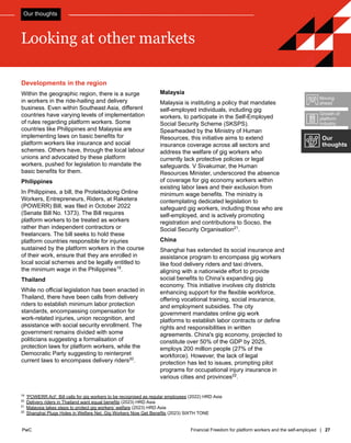 PwC Financial Freedom for platform workers and the self-employed | 27
PwC
Malaysia
Malaysia is instituting a policy that mandates
self-employed individuals, including gig
workers, to participate in the Self-Employed
Social Security Scheme (SKSPS).
Spearheaded by the Ministry of Human
Resources, this initiative aims to extend
insurance coverage across all sectors and
address the welfare of gig workers who
currently lack protective policies or legal
safeguards. V Sivakumar, the Human
Resources Minister, underscored the absence
of coverage for gig economy workers within
existing labor laws and their exclusion from
minimum wage benefits. The ministry is
contemplating dedicated legislation to
safeguard gig workers, including those who are
self-employed, and is actively promoting
registration and contributions to Socso, the
Social Security Organisation21
.
China
Shanghai has extended its social insurance and
assistance program to encompass gig workers
like food delivery riders and taxi drivers,
aligning with a nationwide effort to provide
social benefits to China's expanding gig
economy. This initiative involves city districts
enhancing support for the flexible workforce,
offering vocational training, social insurance,
and employment subsidies. The city
government mandates online gig work
platforms to establish labor contracts or define
rights and responsibilities in written
agreements. China's gig economy, projected to
constitute over 50% of the GDP by 2025,
employs 200 million people (27% of the
workforce). However, the lack of legal
protection has led to issues, prompting pilot
programs for occupational injury insurance in
various cities and provinces22
.
Developments in the region
Within the geographic region, there is a surge
in workers in the ride-hailing and delivery
business. Even within Southeast Asia, different
countries have varying levels of implementation
of rules regarding platform workers. Some
countries like Philippines and Malaysia are
implementing laws on basic benefits for
platform workers like insurance and social
schemes. Others have, through the local labour
unions and advocated by these platform
workers, pushed for legislation to mandate the
basic benefits for them.
Philippines
In Philippines, a bill, the Protektadong Online
Workers, Entrepreneurs, Riders, at Raketera
(POWERR) Bill, was filed in October 2022
(Senate Bill No. 1373). The Bill requires
platform workers to be treated as workers
rather than independent contractors or
freelancers. The bill seeks to hold these
platform countries responsible for injuries
sustained by the platform workers in the course
of their work, ensure that they are enrolled in
local social schemes and be legally entitled to
the minimum wage in the Philippines19
.
Thailand
While no official legislation has been enacted in
Thailand, there have been calls from delivery
riders to establish minimum labor protection
standards, encompassing compensation for
work-related injuries, union recognition, and
assistance with social security enrollment. The
government remains divided with some
politicians suggesting a formalisation of
protection laws for platform workers, while the
Democratic Party suggesting to reinterpret
current laws to encompass delivery riders20
.
19
'POWERR Act': Bill calls for gig workers to be recognised as regular employees (2022) HRD Asia
20
Delivery riders in Thailand want equal benefits (2023) HRD Asia
21
Malaysia takes steps to protect gig workers’ welfare (2023) HRD Asia
22
Shanghai Plugs Holes in Welfare Net, Gig Workers Now Get Benefits (2023) SIXTH TONE
Looking at other markets
Our
thoughts
Growth of
platform
industry
Moving
ahead
Our thoughts
 