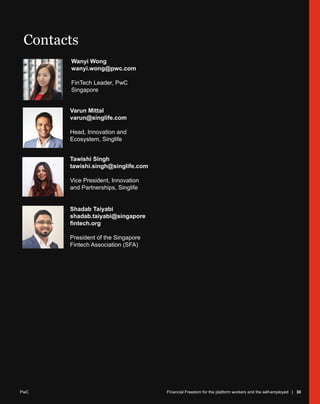PwC Financial Freedom for platform workers and the self-employed | 30
Wanyi Wong
wanyi.wong@pwc.com
FinTech Leader, PwC
Singapore
Contacts
Shadab Taiyabi
shadab.taiyabi@singapore
fintech.org
President of the Singapore
Fintech Association (SFA)
Varun Mittal
varun@singlife.com
Head, Innovation and
Ecosystem, Singlife
Tawishi Singh
tawishi.singh@singlife.com
Vice President, Innovation
and Partnerships, Singlife
Financial Freedom for the platform workers and the self-employed | 30
PwC
 