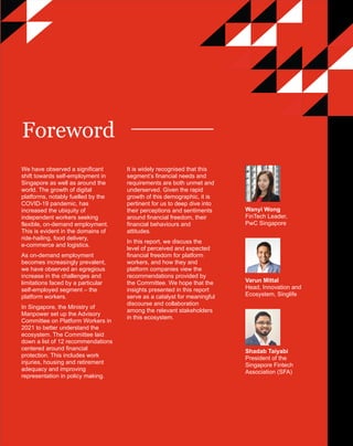 PwC Financial Freedom for platform workers and the self-employed | 4
PwC
We have observed a significant
shift towards self-employment in
Singapore as well as around the
world. The growth of digital
platforms, notably fuelled by the
COVID-19 pandemic, has
increased the ubiquity of
independent workers seeking
flexible, on-demand employment.
This is evident in the domains of
ride-hailing, food delivery,
e-commerce and logistics.
As on-demand employment
becomes increasingly prevalent,
we have observed an egregious
increase in the challenges and
limitations faced by a particular
self-employed segment – the
platform workers.
In Singapore, the Ministry of
Manpower set up the Advisory
Committee on Platform Workers in
2021 to better understand the
ecosystem. The Committee laid
down a list of 12 recommendations
centered around financial
protection. This includes work
injuries, housing and retirement
adequacy and improving
representation in policy making.
Wanyi Wong
FinTech Leader,
PwC Singapore
Varun Mittal
Head, Innovation and
Ecosystem, Singlife
Shadab Taiyabi
President of the
Singapore Fintech
Association (SFA)
Foreword
It is widely recognised that this
segment’s financial needs and
requirements are both unmet and
underserved. Given the rapid
growth of this demographic, it is
pertinent for us to deep dive into
their perceptions and sentiments
around financial freedom, their
financial behaviours and
attitudes.
In this report, we discuss the
level of perceived and expected
financial freedom for platform
workers, and how they and
platform companies view the
recommendations provided by
the Committee. We hope that the
insights presented in this report
serve as a catalyst for meaningful
discourse and collaboration
among the relevant stakeholders
in this ecosystem.
 