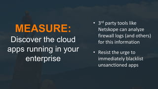 19
MEASURE:
Discover the cloud
apps running in your
enterprise
• 3rd party tools like
Netskope can analyze
firewall logs (and others)
for this information
• Resist the urge to
immediately blacklist
unsanctioned apps
 