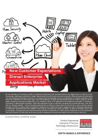 New Customer Expectations
Disrupt Enterprise
Applications Market
We are witnessing an increasing number of enterprises transforming their business based on the digital model. A majority of firms
have already made large investments in digital, believing that this will bring the next wave of growth. While enterprises are embracing
new and emerging technologies, the focus is on merging these technologies into the next generation of business strategies. At the
same time, enterprises are not entirely happy with their applications. Existing enterprise applications are unable to keep up with the
rapidly changing and growing requirements of the enterprise. Most of the applications are targeted at automation of transaction
processing or departmental automation. While these applications help to automate processes and increase efficiency, they fail to
offer any strategic benefits - such as increasing market share or offering a unique solution to the clients. In such a scenario, service
providers or software vendors need to change their traditional way of offering services to address the current needs and requirements
of enterprises. Successful ISVs have adopted a new thinking - go global, go vertical, go SMAC, go agile, go modular, go low cost,
go ecosystem. This approach will provide tremendous benefits for enterprises as it helps product companies not only to achieve the
next level of benefit, but also frees up its scarce product development resources and experts who can focus on core work.
By Sonata Software and Offshore Insights
 