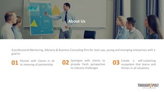 A professional Mentoring, Advisory & Business Consulting firm for start-ups, young and emerging enterprises with a
goal to
About Us
Partner with clients in all
its meaning of partnership01 Synergize with clients to
provide fresh perspective
to industry challenges
02 Create a self-sustaining
ecosystem that learns and
thrives in all situations
03
 