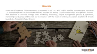 Based out of Bangalore, Thoughtapult was incorporated in July 2013 with a highly qualified team averaging more than
25+ years of experience across different industry verticals and leading Organizations through all stages of a business.
With expertise in business strategy, sales, marketing, technology, project management, process & operations,
monetizing new business and finance, our team comes with the vision of Fostering Innovation, Excellence & Growth
towards the Realization of your Dreams
Genesis
 