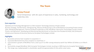 The Team
Serial Entrepreneur with 26+ years of experience in sales, marketing, technology and
leadership roles
Sanjay Prasad
Core expertise
Operations & Technology Management as COO 1neoteric Technology Solutions Private Limited
Business Strategy, Transformation, Reengineering, Advisory & Mentoring as CEO of MindSphere Consulting Private Limited
Sales, Marketing Management, Technical & Board Leadership as CEO, MindRiver Information Technologies Private Limited.
Process and Operations, Developing and Monetizing New Businesses as Executive Vice President & Head, EISS (Enterprise
Infrastructure Solutions & Services) Vertical at Acropetal Technologies Limited.
Highlights
1. Successful ventures from inception to acquisition: 4
2. Successful Mentored firms from inception to investment: 3
3. Instrumental in growth of MindRiver from a start-up of 5 to 450+ strong enterprise worth Four Million US Dollars as on March
2011.
4. Successfully merged MindRiver With Acropetal Technologies Limited, resulting in 100% Equity by Acropetal Technologies.
5. The merge saw a spiked growth in shareholder wealth by approximately 22 time within seven years.
 