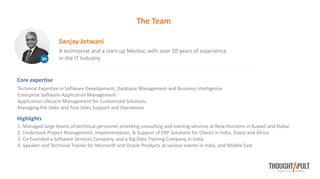 The Team
A technocrat and a start-up Mentor, with over 20 years of experience
in the IT Industry.
Sanjay Jotwani
Core expertise
Technical Expertise in Software Development, Database Management and Business Intelligence
Enterprise Software Application Management
Application Lifecycle Management for Customized Solutions
Managing Pre Sales and Post Sales Support and Operations
Highlights
1. Managed large teams of technical personnel providing consulting and training services at New Horizons in Kuwait and Dubai
2. Undertook Project Management, Implementation, & Support of ERP Solutions for Clients in India, Dubai and Africa
3. Co-Founded a Software Services Company, and a Big Data Training Company in India
4. Speaker and Technical Trainer for Microsoft and Oracle Products at various events in India, and Middle East
 
