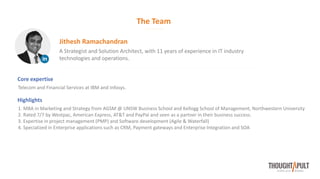 The Team
A Strategist and Solution Architect, with 11 years of experience in IT industry
technologies and operations.
Jithesh Ramachandran
Core expertise
Telecom and Financial Services at IBM and Infosys.
Highlights
1. MBA in Marketing and Strategy from AGSM @ UNSW Business School and Kellogg School of Management, Northwestern University
2. Rated 7/7 by Westpac, American Express, AT&T and PayPal and seen as a partner in their business success.
3. Expertise in project management (PMP) and Software development (Agile & Waterfall)
4. Specialized in Enterprise applications such as CRM, Payment gateways and Enterprise Integration and SOA
 