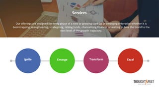 Our offerings are designed for every phase of a new or growing start-up or emerging enterprise-whether it is
bootstrapping, reengineering, strategizing, raising funds, channelizing finances or waiting to take the brand to the
next level of the growth trajectory.
TransformEmergeIgnite Excel
Services
 
