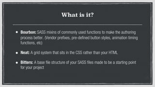 What is it?
• Bourbon: SASS mixins of commonly used functions to make the authoring
process better. (Vendor prefixes, pre-defined button styles, animation timing
functions, etc)
• Neat: A grid system that sits in the CSS rather than your HTML
• Bitters: A base file structure of your SASS files made to be a starting point
for your project
 