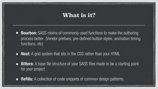 What is it?
• Bourbon: SASS mixins of commonly used functions to make the authoring
process better. (Vendor prefixes, pre-defined button styles, animation timing
functions, etc)
• Neat: A grid system that sits in the CSS rather than your HTML
• Bitters: A base file structure of your SASS files made to be a starting point
for your project
• Refills: A collection of code snippets of common design patterns.
 