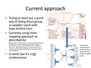 Current approach
• Trying to work out a quick
way of doing focus group
as people I work with
have limited time
• Currently using mind
mapping approach as
described by:
•
•

Burgess-Allen, J. & Owen-Smith, V. 2010. Using mind mapping
techniques for rapid qualitative data analysis in public
participation processes. Health Expectations, 13, 406-415.
Meier, P. S. 2007. Mind-mapping : a tool for eliciting and
representing knowledge held by diverse informants. Social
research Update.

• It works but it’s a bit
cumbersome

I transcribe
original mind
map into mind
genius & add
audio recorded
notes.

 