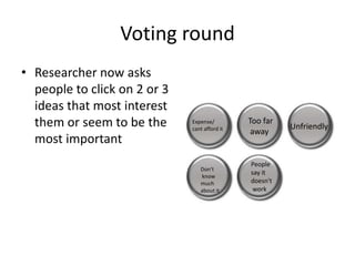 Voting round
• Researcher now asks
people to click on 2 or 3
ideas that most interest
them or seem to be the
most important

Expense/
cant afford it

Don't
know
much
about it

Too far
away

People
say it
doesn't
work

Unfriendly

 