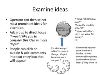 Examine ideas
• Operator can then select
most prominent ideas for
attention.
• Ask group to direct focus
‘I would like you to
consider this idea in more
depth’
• People can click on
bubble & add comments
into text entry box that
will appear

“I think £30.00 is too
much”
“Down the road its
only £25”
“I agree with that –
this is not value for
money”
etc.
(i.e. As ideas get
added to cloud it
changes shape/
becomes more
complex?)

Comments become
associated with
bubble so that
anyone clicking on it
can see them & add
ideas if they want to

 