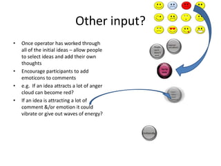 Other input?
•

•
•
•

Once operator has worked through
all of the initial ideas – allow people
to select ideas and add their own
thoughts
Encourage participants to add
emoticons to comments
e.g. If an idea attracts a lot of anger
cloud can become red?
If an idea is attracting a lot of
comment &/or emotion it could
vibrate or give out waves of energy?

 