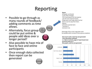 Reporting
• Possible to go through as
many rounds of feedback/
adding comments as time
allows.
• Alternately, focus group
could be put online &
people add ideas over a
longer period?
• Also possible to have mix of
face to face and online
participants
• Once enough data collected
then report can be
generated

Report
20 people contributed
5 main ideas emerged
75% of participants felt that expense
was the most important factor.
People were most angry about the fact
that X is too far away from them.
Expense
Comments received were
“comment 1”
Comment 2 etc
Advantage of this is that rough data could
be available within minutes of focus group completion
How much could a report be auto generated
from information inputted?
i.e. Table of contents, pages of report based most
prominent ideas etc.?
Also graphs could be auto generated

 