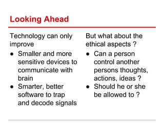 Looking Ahead
Technology can only
improve
● Smaller and more
sensitive devices to
communicate with
brain
● Smarter, better
software to trap
and decode signals
But what about the
ethical aspects ?
● Can a person
control another
persons thoughts,
actions, ideas ?
● Should he or she
be allowed to ?
 