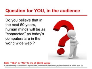 Question for YOU, in the audience
Do you believe that in
the next 50 years,
human minds will be as
“connected” as today’s
computers are in the
world wide web ?
SMS “YES” or “NO” to me at 98310 xxxxx !
If you include your name and organisation, then I shall acknowledge your vote with a “thank you” :-)
 