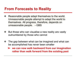 From Forecasts to Reality
❖ Reasonable people adapt themselves to the world.
Unreasonable people attempt to adapt the world to
themselves. All progress, therefore, depends on
unreasonable people. - GBS
❖ But those who can visualise a new reality are vastly
outnumbered by those who cannot
❖ The gap between what can be imagined and what can
be accomplished has never been smaller
➢ we can now walk backward from our imagination
rather than walk forward from the existing past
 