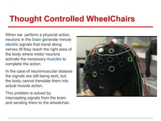 Thought Controlled WheelChairs
When we perform a physical action,
neurons in the brain generate minute
electric signals that travel along
nerves till they reach the right area of
the body where motor neurons
activate the necessary muscles to
complete the action.
In the case of neuromuscular disease
the signals are still being sent, but
the body cannot translate them into
actual muscle action.
This problem is solved by
intercepting signals from the brain
and sending them to the wheelchair.
 