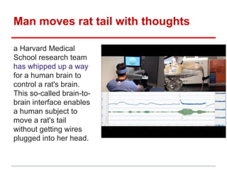 Man moves rat tail with thoughts
a Harvard Medical
School research team
has whipped up a way
for a human brain to
control a rat's brain.
This so-called brain-tobrain interface enables
a human subject to
move a rat's tail
without getting wires
plugged into her head.

 