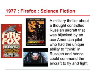 1977 : Firefox : Science Fiction
A military thriller about
a thought controlled
Russian aircraft that
was hijacked by an
ace American pilot
who had the unique
ability to “think” in
Russian and hence
could command the
aircraft to fly and fight

 