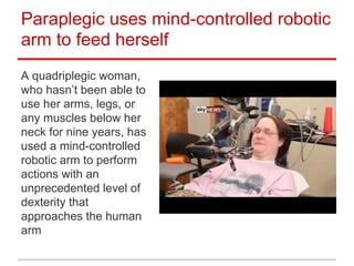 Paraplegic uses mind-controlled robotic
arm to feed herself
A quadriplegic woman,
who hasn’t been able to
use her arms, legs, or
any muscles below her
neck for nine years, has
used a mind-controlled
robotic arm to perform
actions with an
unprecedented level of
dexterity that
approaches the human
arm

 