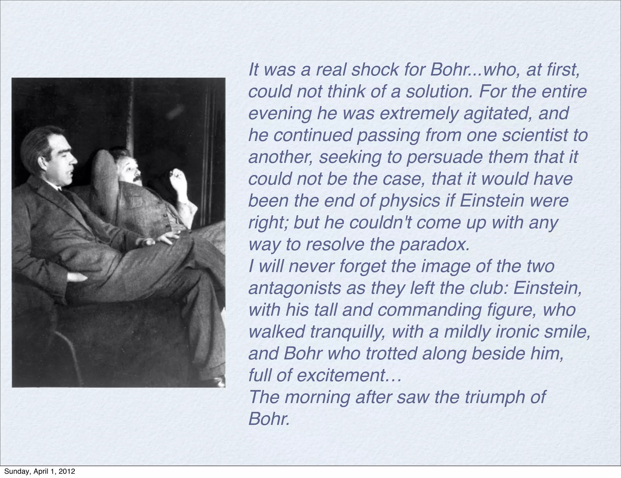 It was a real shock for Bohr...who, at ﬁrst,
                        could not think of a solution. For the entire
                        evening he was extremely agitated, and
                        he continued passing from one scientist to
                        another, seeking to persuade them that it
                        could not be the case, that it would have
                        been the end of physics if Einstein were
                        right; but he couldn't come up with any
                        way to resolve the paradox.
                        I will never forget the image of the two
                        antagonists as they left the club: Einstein,
                        with his tall and commanding ﬁgure, who
                        walked tranquilly, with a mildly ironic smile,
                        and Bohr who trotted along beside him,
                        full of excitement…
                        The morning after saw the triumph of
                        Bohr.

Sunday, April 1, 2012
 