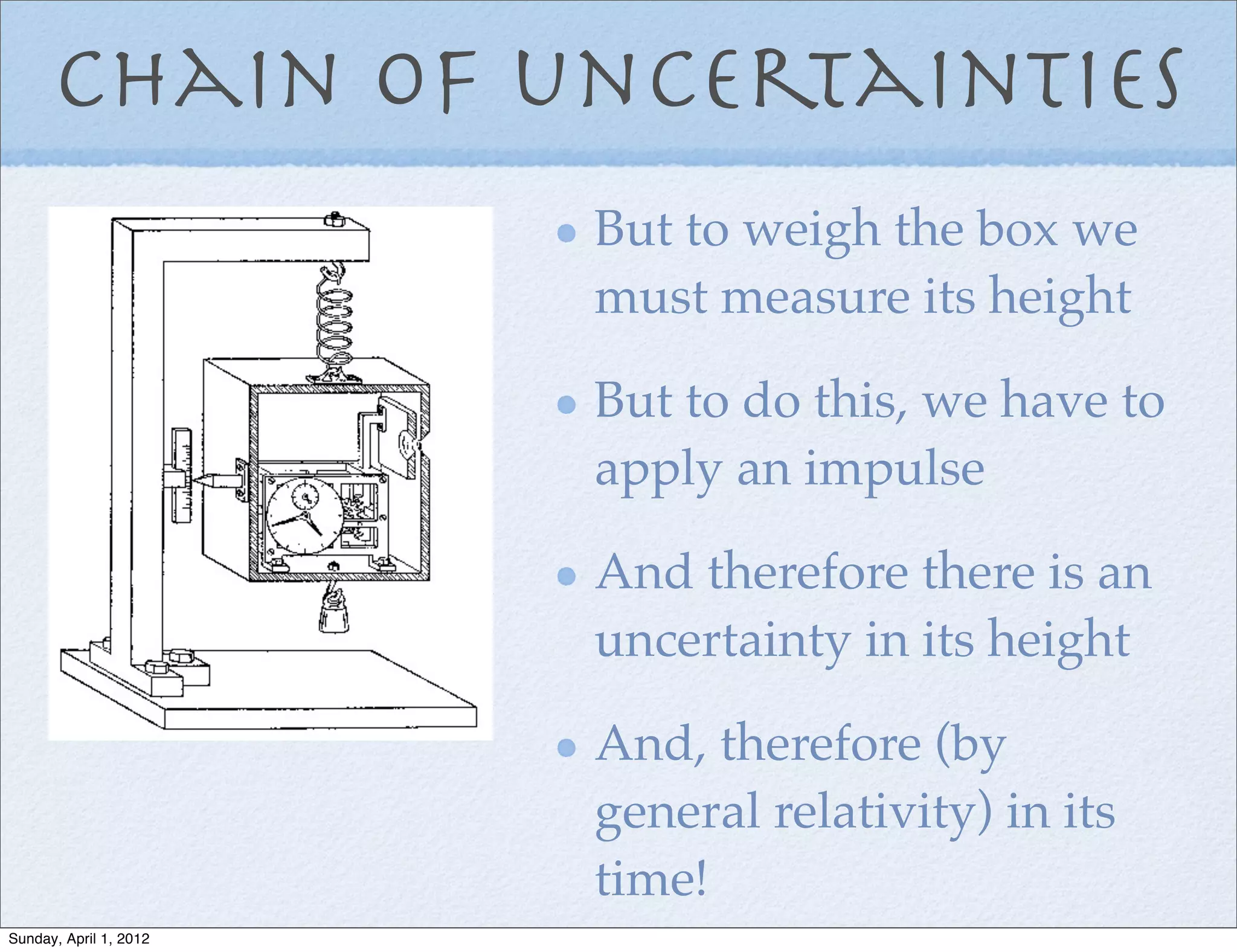 Chain of uncertainties
                        But to weigh the box we
                        must measure its height

                        But to do this, we have to
                        apply an impulse

                        And therefore there is an
                        uncertainty in its height

                        And, therefore (by
                        general relativity) in its
                        time!
Sunday, April 1, 2012
 