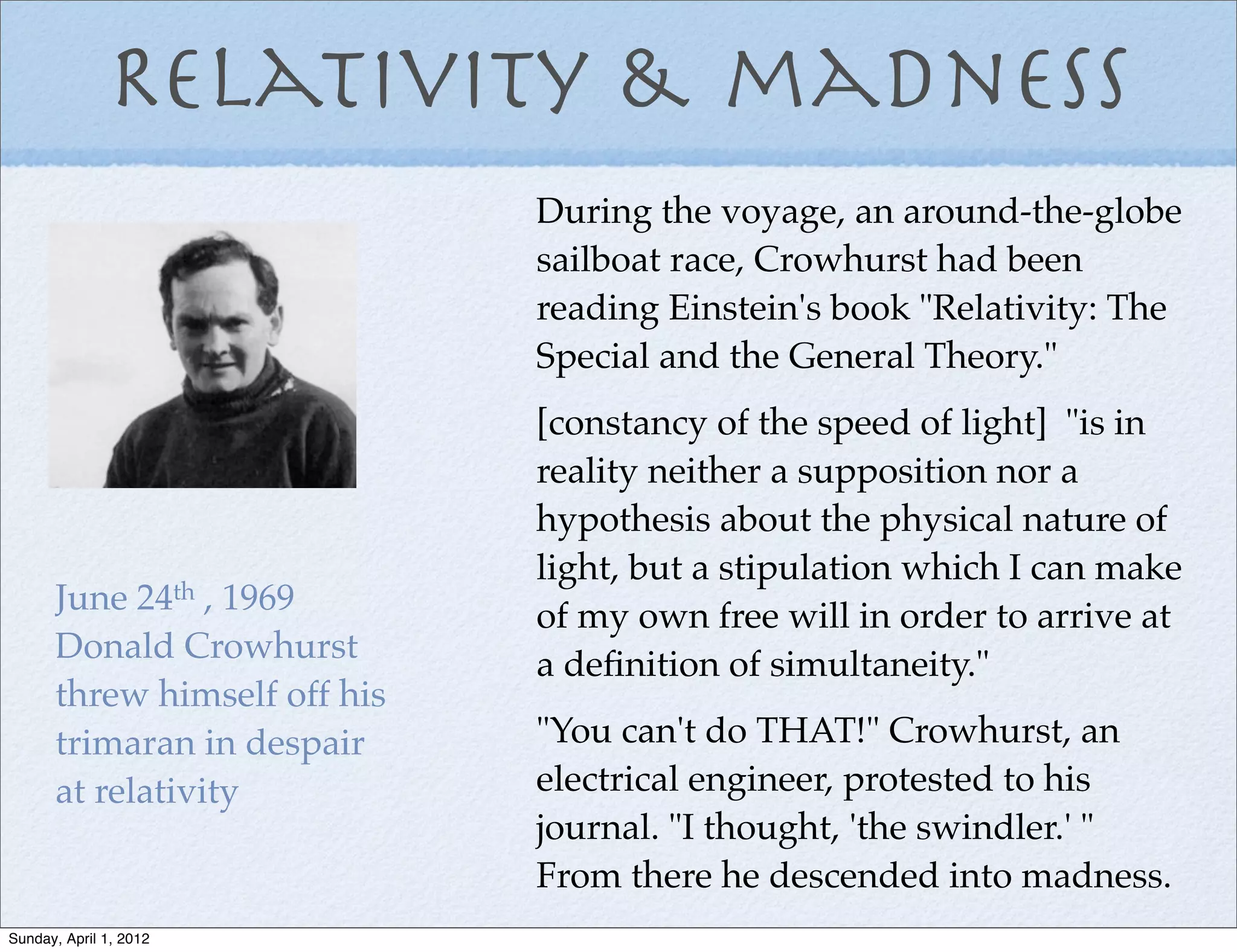 Relativity & madness
                              During the voyage, an around-the-globe
                              sailboat race, Crowhurst had been
                              reading Einstein's book "Relativity: The
                              Special and the General Theory."
                              [constancy of the speed of light] "is in
                              reality neither a supposition nor a
                              hypothesis about the physical nature of
                              light, but a stipulation which I can make
      June 24th , 1969        of my own free will in order to arrive at
      Donald Crowhurst        a deﬁnition of simultaneity."
      threw himself off his
      trimaran in despair     "You can't do THAT!" Crowhurst, an
      at relativity           electrical engineer, protested to his
                              journal. "I thought, 'the swindler.' "
                              From there he descended into madness.
Sunday, April 1, 2012
 