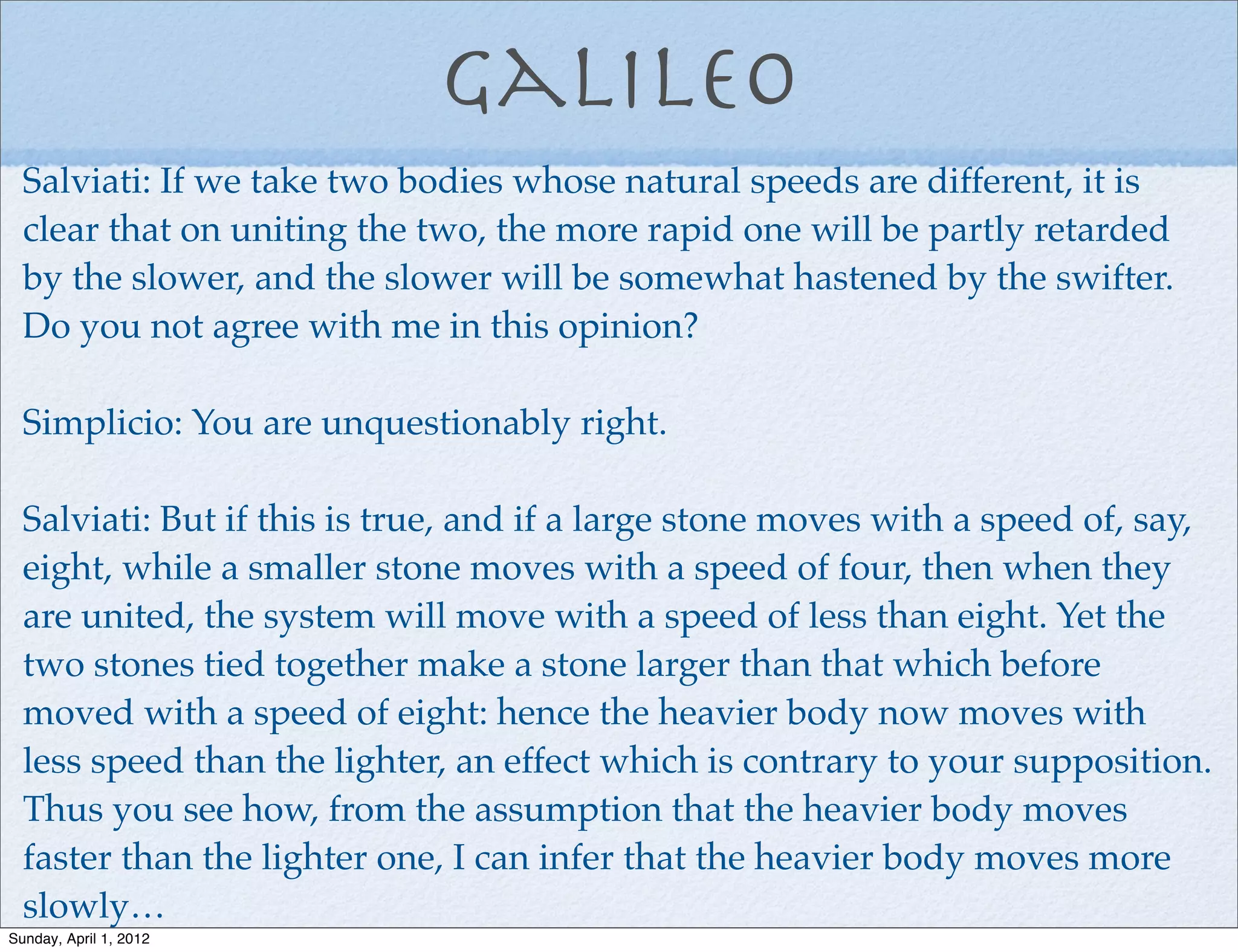 Galileo
  Salviati: If we take two bodies whose natural speeds are different, it is
  clear that on uniting the two, the more rapid one will be partly retarded
  by the slower, and the slower will be somewhat hastened by the swifter.
  Do you not agree with me in this opinion?

  Simplicio: You are unquestionably right.

  Salviati: But if this is true, and if a large stone moves with a speed of, say,
  eight, while a smaller stone moves with a speed of four, then when they
  are united, the system will move with a speed of less than eight. Yet the
  two stones tied together make a stone larger than that which before
  moved with a speed of eight: hence the heavier body now moves with
  less speed than the lighter, an effect which is contrary to your supposition.
  Thus you see how, from the assumption that the heavier body moves
  faster than the lighter one, I can infer that the heavier body moves more
  slowly…
Sunday, April 1, 2012
 