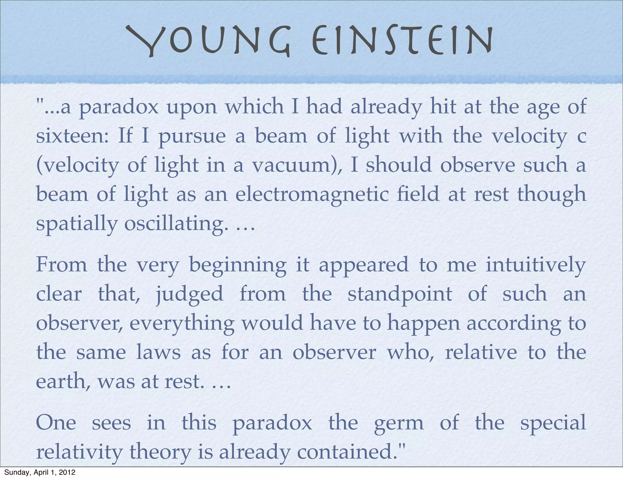 Young Einstein
         "...a paradox upon which I had already hit at the age of
         sixteen: If I pursue a beam of light with the velocity c
         (velocity of light in a vacuum), I should observe such a
         beam of light as an electromagnetic ﬁeld at rest though
         spatially oscillating. …
         From the very beginning it appeared to me intuitively
         clear that, judged from the standpoint of such an
         observer, everything would have to happen according to
         the same laws as for an observer who, relative to the
         earth, was at rest. …
         One sees in this paradox the germ of the special
         relativity theory is already contained."
Sunday, April 1, 2012
 