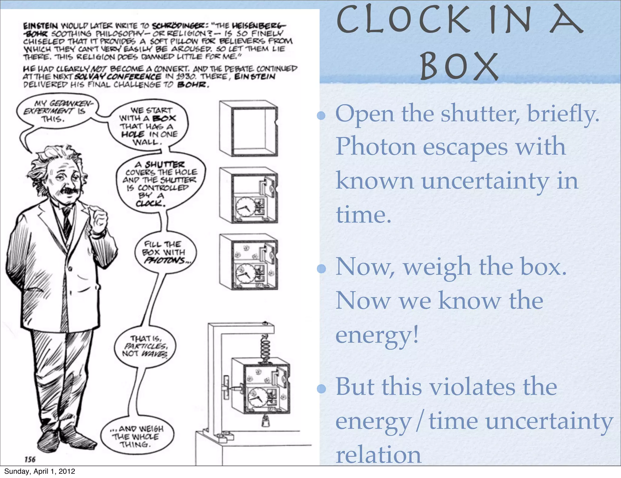 Clock in a
                           box
                        Open the shutter, brieﬂy.
                        Photon escapes with
                        known uncertainty in
                        time.

                        Now, weigh the box.
                        Now we know the
                        energy!

                        But this violates the
                        energy/time uncertainty
Sunday, April 1, 2012
                        relation
 