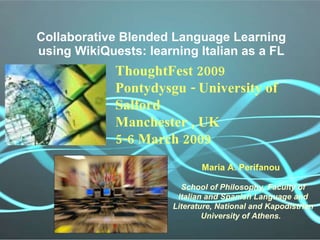 Collaborative Blended Language Learning using WikiQuests: learning Italian as a FL Maria A. Perifanou   School of Philosophy, Faculty of Italian and Spanish Language and Literature, National and Kapodistrian University of Athens.   ThoughtFest 2009 Pontydysgu - University of Salford Manchester , UK 5-6 March 2009 