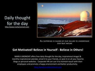 Daily thought for the day http://www.markamoment.com Get Motivated! Believe in Yourself - Believe in Others! MARK A MOMENT offers free daily thought for the day, inspirational images & monthly inspirational calendar, email it to your friends, or post it on all your favorite blogs or personal websites.  Corporate HR can use it to maintain touch with their employees and promote a happy environment and better productivity.   http://www.markamoment.com 