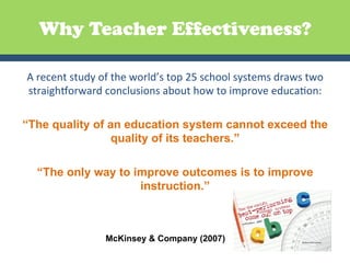 Why Teacher Effectiveness?

 A	
  recent	
  study	
  of	
  the	
  world’s	
  top	
  25	
  school	
  systems	
  draws	
  two	
  
 straighEorward	
  conclusions	
  about	
  how	
  to	
  improve	
  educaGon:	
  
                                                  	
  
“The quality of an education system cannot exceed the
                               quality of its teachers.”

    “The only way to improve outcomes is to improve
                      instruction.”
                                           	
  

                          McKinsey & Company (2007)
 
