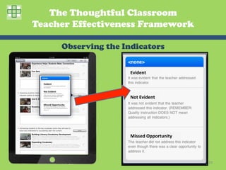 The Thoughtful Classroom
Teacher Effectiveness Framework

                                                     Observing the Indicators


                                                                          Evident	
  

  Evident	
  
  It	
  was	
  evident	
  that	
  the	
  teacher	
  addressed	
  
  this	
  indicator.	
  


  Not	
  Evident	
  
  It	
  was	
  not	
  evident	
  that	
  the	
  teacher	
  


                                                                          Not	
  Evident	
  
  addressed	
  this	
  indicator.	
  (REMEMBER:	
  
  Quality	
  instruc2on	
  DOES	
  NOT	
  mean	
  
  addressing	
  all	
  indicators.)	
  




  Missed	
  Opportunity	
  
  The	
  teacher	
  did	
  not	
  address	
  this	
  indicator	
  
  even	
  though	
  there	
  was	
  a	
  clear	
  opportunity	
  to	
  
  address	
  it.	
  




                                                                          Missed	
  Opportunity	
  




                                                                                                      29	
  
 