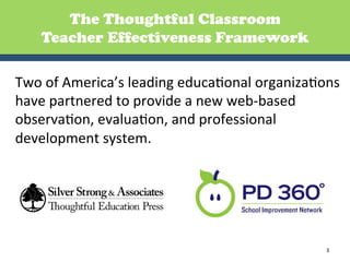 The Thoughtful Classroom
     Teacher Effectiveness Framework

Two	
  of	
  America’s	
  leading	
  educaGonal	
  organizaGons	
  
have	
  partnered	
  to	
  provide	
  a	
  new	
  web-­‐based	
  
observaGon,	
  evaluaGon,	
  and	
  professional	
  
development	
  system.	
  	
  
	
  	
  
	
  



                                                               3	
  
 