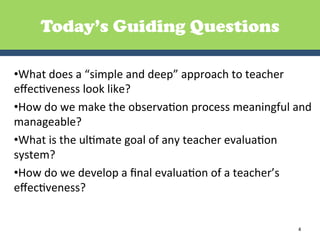 Today’s Guiding Questions

• What	
  does	
  a	
  “simple	
  and	
  deep”	
  approach	
  to	
  teacher	
  
eﬀecGveness	
  look	
  like?	
  
• How	
  do	
  we	
  make	
  the	
  observaGon	
  process	
  meaningful	
  and	
  
manageable?	
  
• What	
  is	
  the	
  ulGmate	
  goal	
  of	
  any	
  teacher	
  evaluaGon	
  
system?	
  
• How	
  do	
  we	
  develop	
  a	
  ﬁnal	
  evaluaGon	
  of	
  a	
  teacher’s	
  
eﬀecGveness?	
  


                                                                             4	
  
 