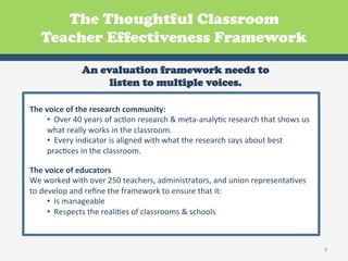 The Thoughtful Classroom
    Teacher Effectiveness Framework

                      An evaluation framework needs to
                           listen to multiple voices.
                                                     Preparing
                                         Organization,
The	
  voice	
  of	
  the	
  research	
  community:	
  
                                          Rules, and
                                                            Students        Positive
                                                            for New
        • 	
  	
  Over	
  40	
  years	
  oProceduresesearch	
  &	
  meta-­‐analyGc	
  research	
  that	
  shows	
  us	
  
                                          f	
  acGon	
  r   Learning
                                                                          Relationships

        what	
  really	
  works	
  in	
  the	
  classroom.	
  	
  
        • 	
  	
  Every	
  indicator	
  iDeepening with	
  what	
  the	
  Reflecting on about	
  best	
  
                                           s	
  aligned	
                 research	
  says	
  
        pracGces	
  in	
  the	
  classroom.	
  	
   Presenting
                                                 and
                                                              New
                                                                               and
                                 Reinforcing                            Celebrating
                                                      Learning
                                  Learning                               Learning
The	
  voice	
  of	
  educators	
  
We	
  worked	
  with	
  over	
  250	
  teachers,	
  administrators,	
  and	
  union	
  representaGves	
  
to	
  develop	
  and	
  reﬁne	
  Ahe	
  framework	
  to	
  ensure	
  Engagement
                                       t Thinkingof Applying
                                         Culture
                                                                            that	
  it:	
  
                                                                               and
                                                            Learning
        • 	
  	
  Is	
  manageable	
  and Learning                          Enjoyment
        • 	
  	
  Respects	
  the	
  realiGes	
  of	
  classrooms	
  &	
  schools	
  
                                              Professional Practice



                                                                                                                            6	
  
 