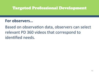 Targeted Professional Development


For	
  observers…	
  	
  
Based	
  on	
  observaGon	
  data,	
  observers	
  can	
  select	
  
relevant	
  PD	
  360	
  videos	
  that	
  correspond	
  to	
  
idenGﬁed	
  needs.	
  	
  




                                                                   62	
  
 
