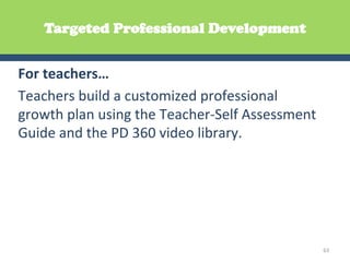 Targeted Professional Development


For	
  teachers…	
  
Teachers	
  build	
  a	
  customized	
  professional	
  
growth	
  plan	
  using	
  the	
  Teacher-­‐Self	
  Assessment	
  
Guide	
  and	
  the	
  PD	
  360	
  video	
  library.	
  




                                                                     63	
  
 