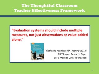 The Thoughtful Classroom
 Teacher Effectiveness Framework



“Evalua2on	
  systems	
  should	
  include	
  mul2ple	
  
measures,	
  not	
  just	
  observa2ons	
  or	
  value-­‐added	
  
alone.”	
  

                             Gathering	
  Feedback	
  for	
  Teaching	
  (2012)	
  
                                            MET	
  Project	
  Research	
  Paper	
  	
  
                                    Bill	
  &	
  Melinda	
  Gates	
  FoundaGon	
  




                                                                                          67	
  
 