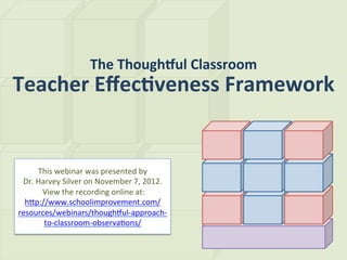 The	
  Though(ul	
  Classroom	
  
Teacher	
  Eﬀec2veness	
  Framework	
  


        This	
  webinar	
  was	
  presented	
  by	
  	
  
 Dr.	
  Harvey	
  Silver	
  on	
  November	
  7,	
  2012.	
  
         	
  View	
  the	
  recording	
  online	
  at:	
  
  hBp://www.schoolimprovement.com/
resources/webinars/thoughEul-­‐approach-­‐
             to-­‐classroom-­‐observaGons/	
  
 