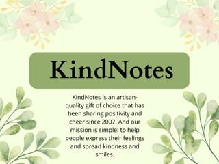 KindNotes
KindNotes is an artisan-
quality gift of choice that has
been sharing positivity and
cheer since 2007. And our
mission is simple: to help
people express their feelings
and spread kindness and
smiles.
 